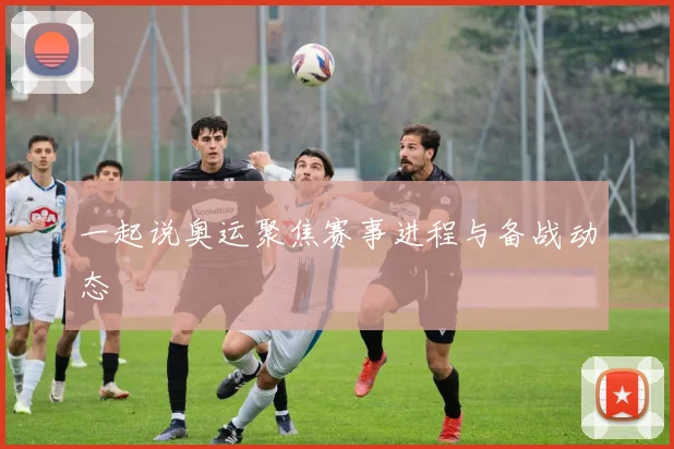 一起说奥运聚焦赛事进程与备战动态