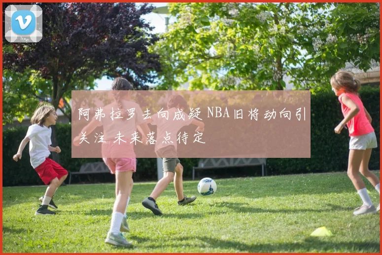 阿弗拉罗去向成疑 NBA旧将动向引关注 未来落点待定