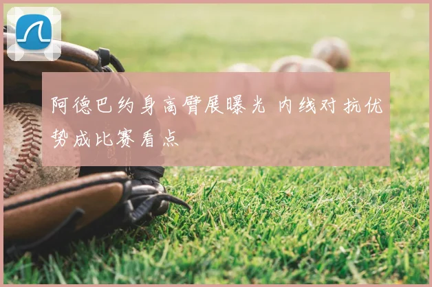 阿德巴约身高臂展曝光 内线对抗优势成比赛看点