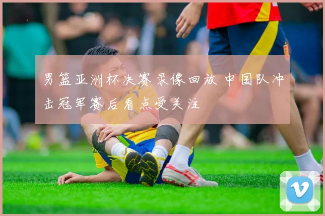 男篮亚洲杯决赛录像回放 中国队冲击冠军赛后看点受关注