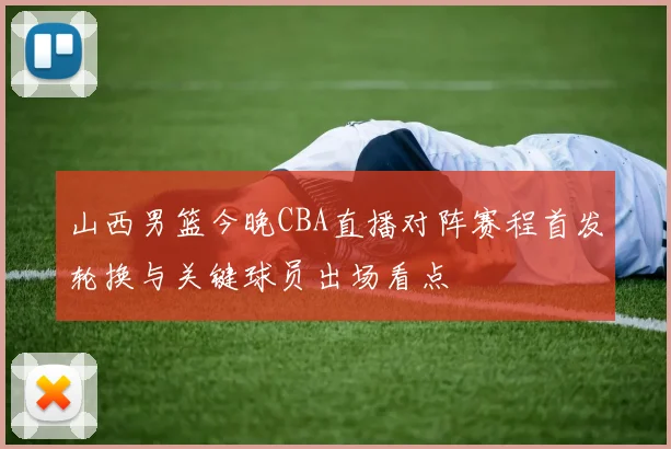 山西男篮今晚CBA直播对阵赛程首发轮换与关键球员出场看点