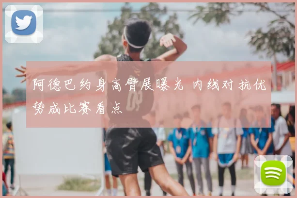 阿德巴约身高臂展曝光 内线对抗优势成比赛看点