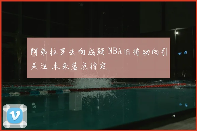 阿弗拉罗去向成疑 NBA旧将动向引关注 未来落点待定