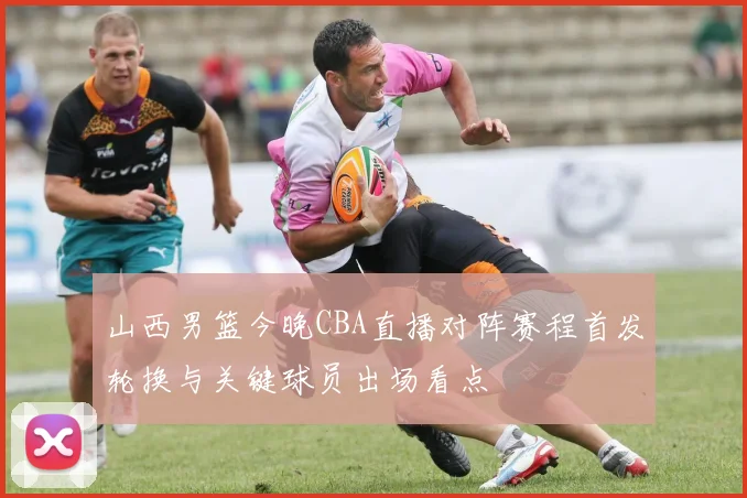山西男篮今晚CBA直播对阵赛程首发轮换与关键球员出场看点