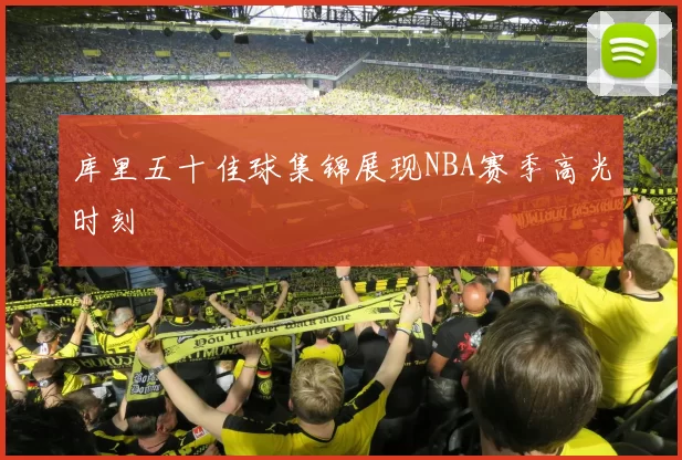 库里五十佳球集锦展现NBA赛季高光时刻