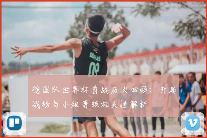 德国队世界杯首战历次回顾：开局战绩与小组晋级相关性解析