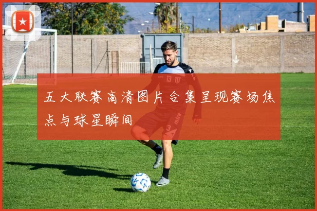 五大联赛高清图片合集呈现赛场焦点与球星瞬间
