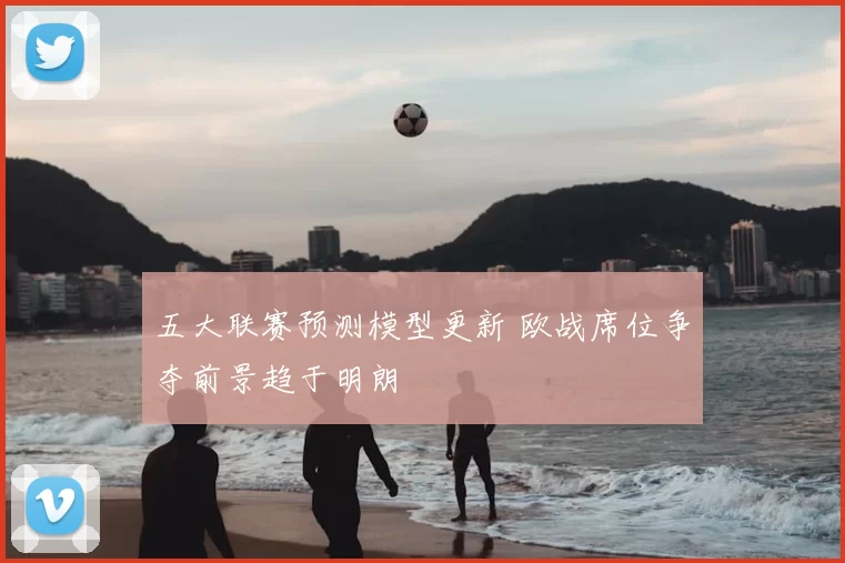 五大联赛预测模型更新 欧战席位争夺前景趋于明朗