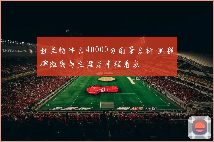 杜兰特冲击40000分前景分析 里程碑距离与生涯后半程看点