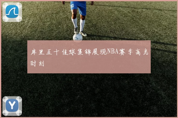 库里五十佳球集锦展现NBA赛季高光时刻