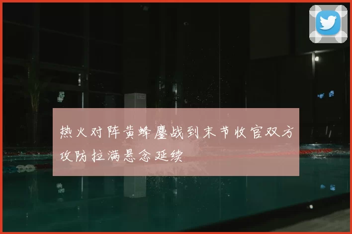 热火对阵黄蜂鏖战到末节收官双方攻防拉满悬念延续