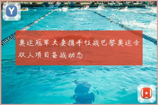 奥运冠军夫妻携手征战巴黎奥运会双人项目备战动态