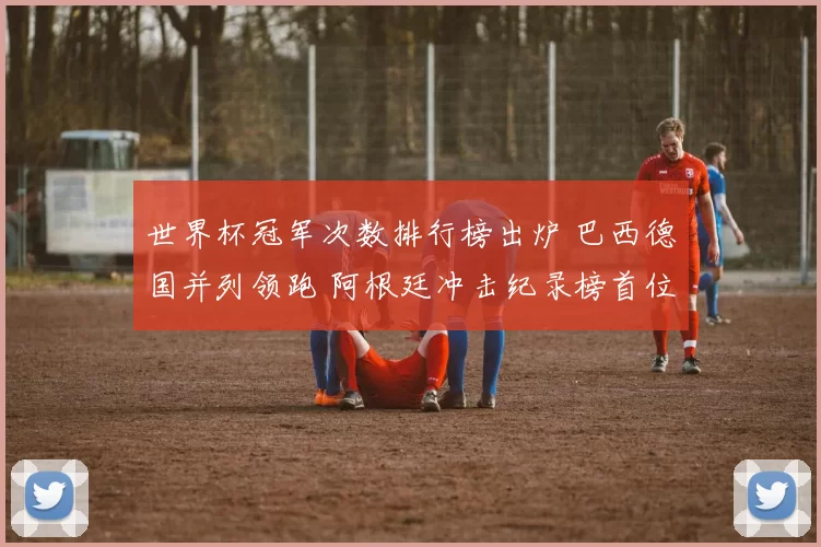 世界杯冠军次数排行榜出炉 巴西德国并列领跑 阿根廷冲击纪录榜首位置