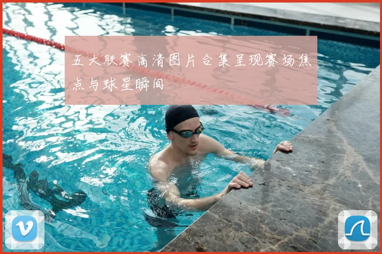 五大联赛高清图片合集呈现赛场焦点与球星瞬间