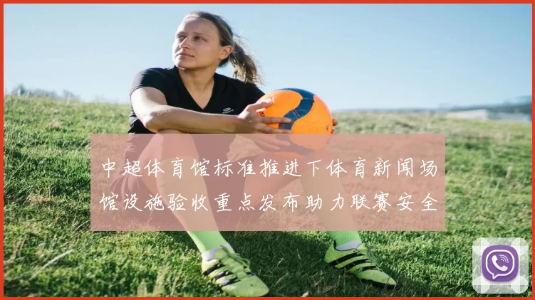 中超体育馆标准推进下体育新闻场馆设施验收重点发布助力联赛安全观赛