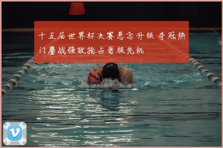 十五届世界杯决赛悬念升级 夺冠热门鏖战强敌抢占晋级先机