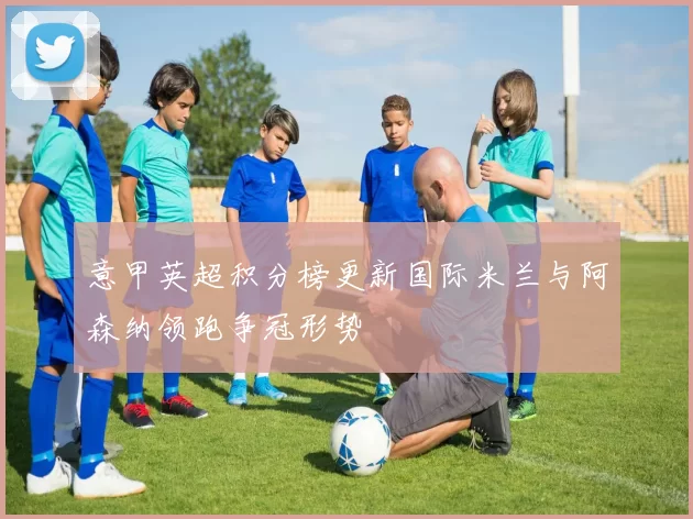 意甲英超积分榜更新国际米兰与阿森纳领跑争冠形势