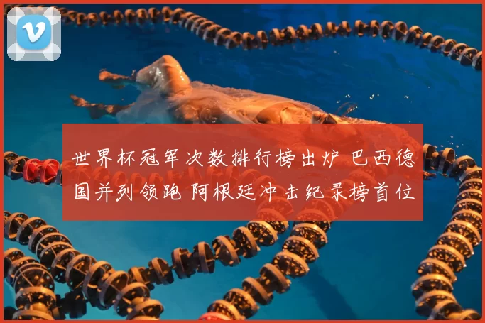 世界杯冠军次数排行榜出炉 巴西德国并列领跑 阿根廷冲击纪录榜首位置