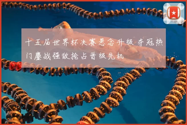 十五届世界杯决赛悬念升级 夺冠热门鏖战强敌抢占晋级先机