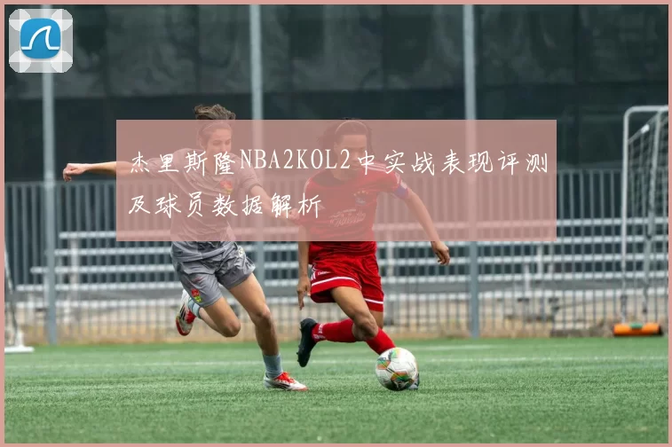 杰里斯隆NBA2KOL2中实战表现评测及球员数据解析