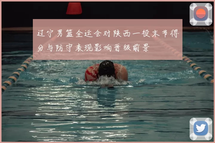 辽宁男篮全运会对陕西一役末节得分与防守表现影响晋级前景