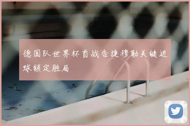 德国队世界杯首战告捷穆勒关键进球锁定胜局