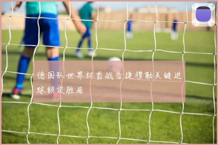 德国队世界杯首战告捷穆勒关键进球锁定胜局