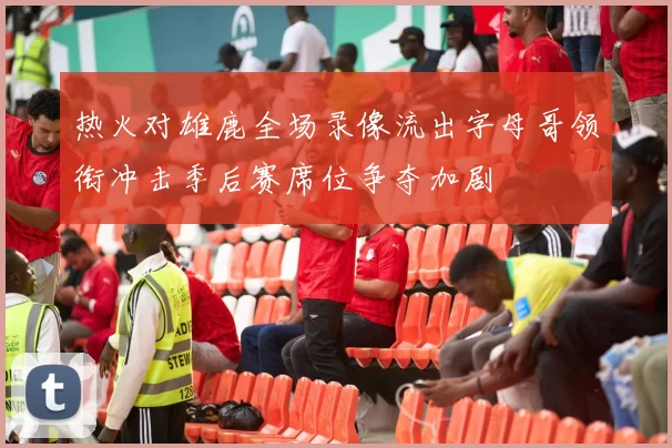 热火对雄鹿全场录像流出字母哥领衔冲击季后赛席位争夺加剧