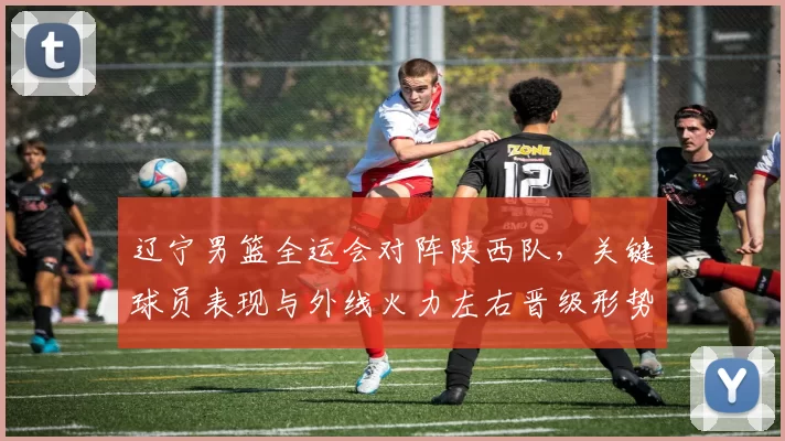 辽宁男篮全运会对阵陕西队，关键球员表现与外线火力左右晋级形势