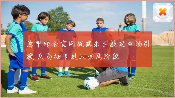 意甲转会官网披露米兰敲定中场引援 交易细节进入收尾阶段