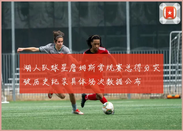 湖人队球星詹姆斯常规赛总得分突破历史纪录具体场次数据公布