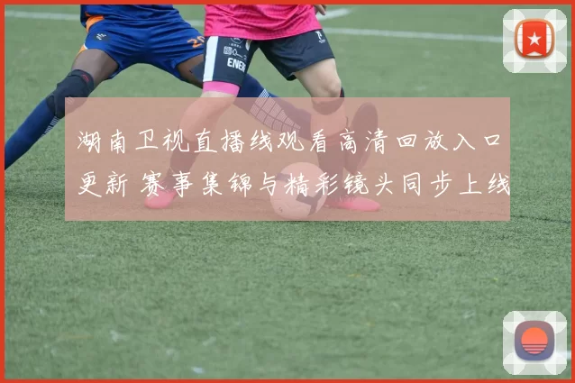 湖南卫视直播线观看高清回放入口更新 赛事集锦与精彩镜头同步上线