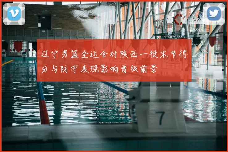 辽宁男篮全运会对陕西一役末节得分与防守表现影响晋级前景