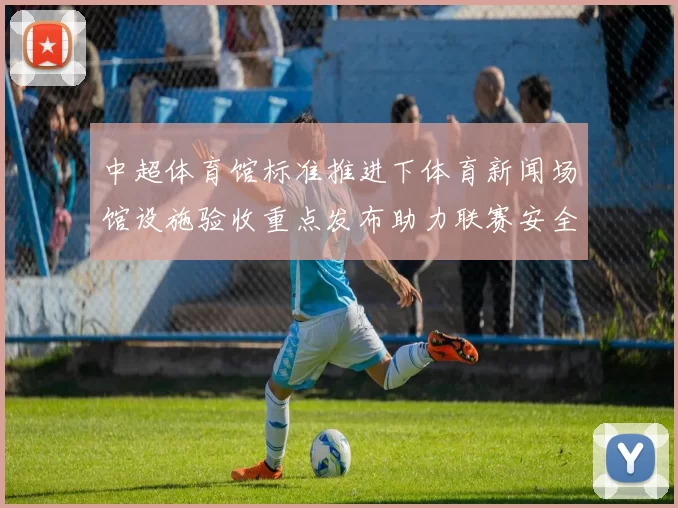 中超体育馆标准推进下体育新闻场馆设施验收重点发布助力联赛安全观赛