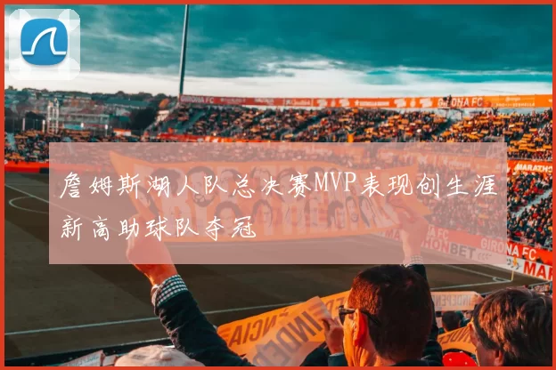 詹姆斯湖人队总决赛MVP表现创生涯新高助球队夺冠